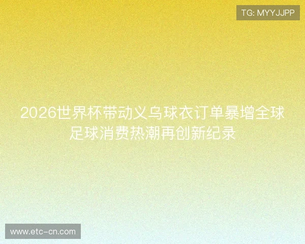 2026世界杯带动义乌球衣订单暴增全球足球消费热潮再创新纪录